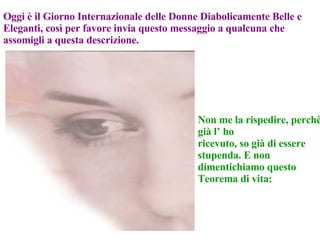 Oggi è il Giorno Internazionale delle Donne Diabolicamente Belle e Eleganti, così per favore invia questo messaggio a qualcuna che assomigli a questa descrizione. Non me la rispedire, perchè già l’ ho ricevuto, so già di essere stupenda. E non dimentichiamo questo Teorema di vita: 