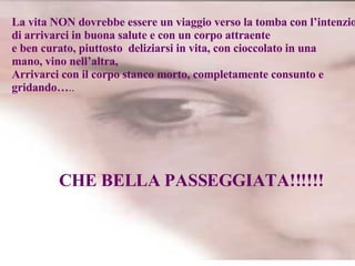 La vita NON dovrebbe essere un viaggio verso la tomba con l’intenzione  di arrivarci in buona salute e con un corpo attraente  e ben curato, piuttosto  deliziarsi in vita, con cioccolato in una  mano, vino nell’altra,  Arrivarci con il corpo stanco morto, completamente consunto e gridando… .. CHE BELLA PASSEGGIATA!!!!!! 