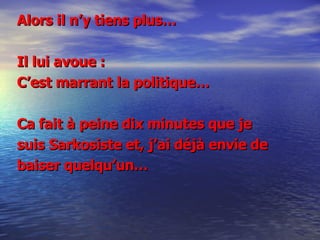 Alors il n’y tiens plus… Il lui avoue : C’est marrant la politique…  Ca fait à peine dix minutes que je suis Sarkosiste et, j’ai déjà envie de  baiser quelqu’un… 