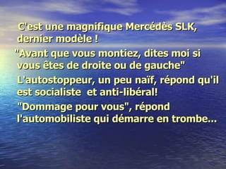 C'est une magnifique Mercédès SLK, dernier modèle ! "Avant que vous montiez, dites moi si vous êtes de droite ou de gauche" L'autostoppeur, un peu naïf, répond qu'il est socialiste  et anti-libéral! "Dommage pour vous", répond l'automobiliste qui démarre en trombe... 