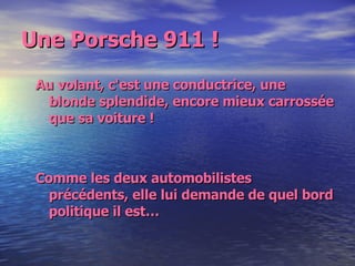 Une Porsche 911 ! Au volant, c'est une conductrice, une blonde splendide, encore mieux carrossée que sa voiture !  Comme les deux automobilistes précédents, elle lui demande de quel bord politique il est… 