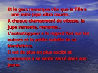 Et le gars remarque vite que la fille a une mini-jupe ultra courte.  A chaque changement de vitesse, la jupe remonte, remonte... L'autostoppeur a le regard fixé sur les  cuisses et la petite culotte de sa bienfaitrice.  Il est de plus en plus excité et commence à se sentir serré dans son  jeans. 