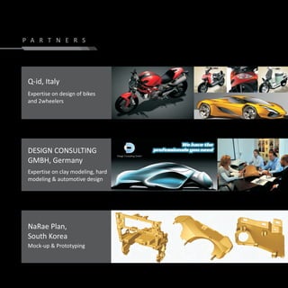 P A R T N E R S




 Q-id, Italy
 Expertise on design of bikes
 and 2wheelers




 DESIGN CONSULTING
 GMBH, Germany
 Expertise on clay modeling, hard
 modeling & automotive design




 NaRae Plan,
 South Korea
 Mock-up & Prototyping
 