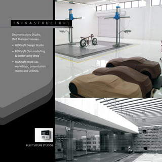 I N F R A S T R U C T U R E

Desmania Auto Studio,
IMT Manesar Houses -
• 6000sqft Design Studio
• 8000sqft Clay modelling
  & prototyping shop
• 6000sqft mock-up,
  workshops, presentation
  rooms and utilities.




          FULLY SECURE STUDIOS
 