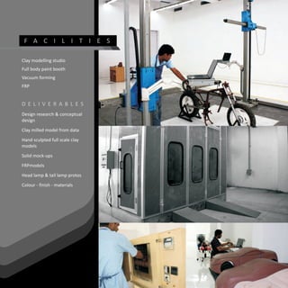 F A C I L I T I E S

Clay modelling studio
Full body paint booth
Vacuum forming
FRP


D E L I V E R AB L ES
Design research & conceptual
design
Clay milled model from data
Hand sculpted full scale clay
models
Solid mock-ups
FRPmodels
Head lamp & tail lamp protos
Colour - finish - materials
 