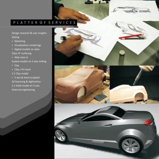 P L AT T E R O F S E R V I C E S

Design research & user insights
Styling
? Sketching
? Visualisation renderings
? Digital models on alias
Class ‘A’ surfacing
? A
  Alias class
Scaled models on 5 axis milling
? Clay
? hard
  Ciba / PU
1:1 Clay model
? 5 axis & hand sculpted
3d Scanning & digitisation
1:1 Solid model on 5 axis
External engineering
 