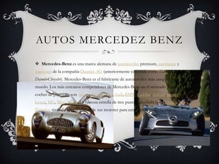 AUTOS MERCEDEZ BENZ
Mercedes-Benz es una marca alemana de automóviles premium, autobuses y
camiones de la compañía Daimler AG (anteriormente conocida como Daimler-Benz y
DaimlerChrysler). Mercedes-Benz es el fabricante de automóviles más antiguo del
mundo. Los más cercanos competidores de Mercedes-Benz en el mercado actual de
coches de premium son Acura, Alfa Romeo, Audi, BMW, Cadillac, Infiniti, Jaguar,
Lexus, MG, Mini, Volvo. La famosa estrella de tres puntas, diseñada por Gottlieb
Daimler, simboliza la capacidad de sus motores para emplearlos en tierra, mar o
aire.