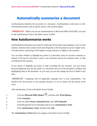 How to write a summary by MS Word? A step by Step Tutorial by Mohammad Ali Nasrollahi
Automatically summarize a document
AutoSummarize identifies the key points in a document. AutoSummarize works best on well-
structured documents, such as reports, articles, and scientific papers.
IMPORTANT Before you can use AutoSummarize in Microsoft Office Word 2007, you need
to add AutoSummary Tools to the Quick Access Toolbar.
How AutoSummarize works
AutoSummarize determines key points by analyzing the document and assigning a score to each
sentence. Sentences that contain words used frequently in the document are given a higher score.
You then choose a percentage of the highest-scoring sentences to display in the summary.
You can select whether to highlight key points in a document, insert an executive summary or
abstract at the top of a document, create a new document and put the summary there, or hide
everything but the summary.
If you choose to highlight key points or hide everything but the summary, you can switch
between displaying only the key points in a document (the rest of the document is hidden) and
highlighting them in the document. As you read, you can also change the level of detail at any
time.
IMPORTANT Complying with all applicable copyright laws is your responsibility. You
should review the accuracy of any summary because it is, by its nature, not the entirety of the
work.
Add AutoSummary Tools to the Quick Access Toolbar
1. Click the Microsoft Office Button , and then click Word Options.
2. Click Customize.
3. In the list under Choose commands from, click All Commands.
4. Scroll through the list of commands until you see AutoSummary Tools.
5. Click AutoSummary Tools, and then click Add.
The AutoSummary Tools button now appears in the Quick Access Toolbar.
 