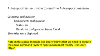Autosupport issue- unable to send the Autosupport message
Category: configuration
Component: configuration
Status: ok
Detail: No configuration issues found.
10 entries were displayed.
Note-In this above message it is clearly shows that we need to execute
the above command "system node autosupport modify -transport
https"
 