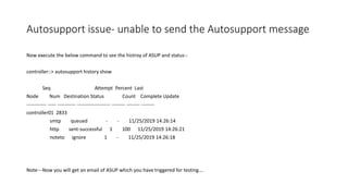 Autosupport issue- unable to send the Autosupport message
Now execute the below command to see the histroy of ASUP and status-:
controller::> autosupport history show
Seq Attempt Percent Last
Node Num Destination Status Count Complete Update
------------ ----- ----------- -------------------- -------- -------- --------
controller01 2833
smtp queued - - 11/25/2019 14:26:14
http sent-successful 1 100 11/25/2019 14:26:21
noteto ignore 1 - 11/25/2019 14:26:18
Note---Now you will get an email of ASUP which you have triggered for testing….
 