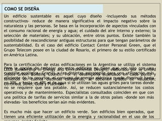 COMO SE DISEÑA
Un edificio sustentable es aquel cuyo diseño -incluyendo sus métodos
constructivos- reduce de manera significativa el impacto negativo sobre la
naturaleza y las personas. Se basa en la incorporación de aspectos vinculados con
el consumo racional de energía y agua; el cuidado del aire interno y externo; la
selección de materiales; y su ubicación, entre otros puntos. Existe también la
posibilidad de reacondicionar antiguas estructuras para que tengan parámetros de
sustentabilidad. Es el caso del edificio Contact Center Personal Green, que el
Grupo Telecom posee en la ciudad de Rosario, el primero de su estilo certificado
en América Latina.
Para la certificación de estas edificaciones en la Argentina se utiliza el sistema
LEED (Leadership in Energy and Environmental Design), elaborado por la United
States Green Building Council. Por el desempeño alcanzado en cada punto y
teniendo en cuenta distintas categorías, se obtienen grados de valuación:
Certified, Silver, Gold y Platinum
Pero la opción de trabajar en estos edificios no tiene que ver sólo con una
cuestión ecológica. Gracias a las distintas estrategias para una utilización más
eficiente de los recursos, el consumo de energía eléctrica puede disminuir hasta
un 30%, y hasta un 40% el de agua si se utilizan las aguas grises para tareas donde
no se requiere que sea potable. Así, se reducen sustancialmente los costos
operativos y de mantenimiento. Especialistas consultados coinciden en que con
una política de tarifas de servicios similar a la de otros países -donde son más
elevadas- los beneficios serían aún más evidentes.
Es mucho más que hacer un edificio verde. Son edificios bien operados, que
tienen una eficiente utilización de la energía y racionalidad en el uso de los
 