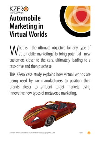 Automobile
Marketing in
Virtual Worlds

W     hat is the ultimate objective for any type of
      automobile marketing? To bring potential new
customers closer to the cars, ultimately leading to a
test-drive and then purchase.
This KZero case study explains how virtual worlds are
being used by car manufacturers to position their
brands closer to aﬄuent target markets using
innovative new types of metaverse marketing.




Automobile Marketing in Virtual Worlds: A KZero Worldswide Case Study. Copyright 2006 - 2009   Page 1
 