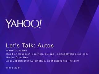 Let’s Talk: Autos
M a i t e G o n z á l e z
H e a d o f R e s e a r c h S o u t h e r n E u r o p e , m a i t e g @ y a h o o - i n c . c o m
N a c h o G o n z á l e z
A c c o u n t D i r e c t o r A u t o m o t i v e , n a c h o g @ y a h o o - i n c . c o m
M a y o 2 0 1 4
 