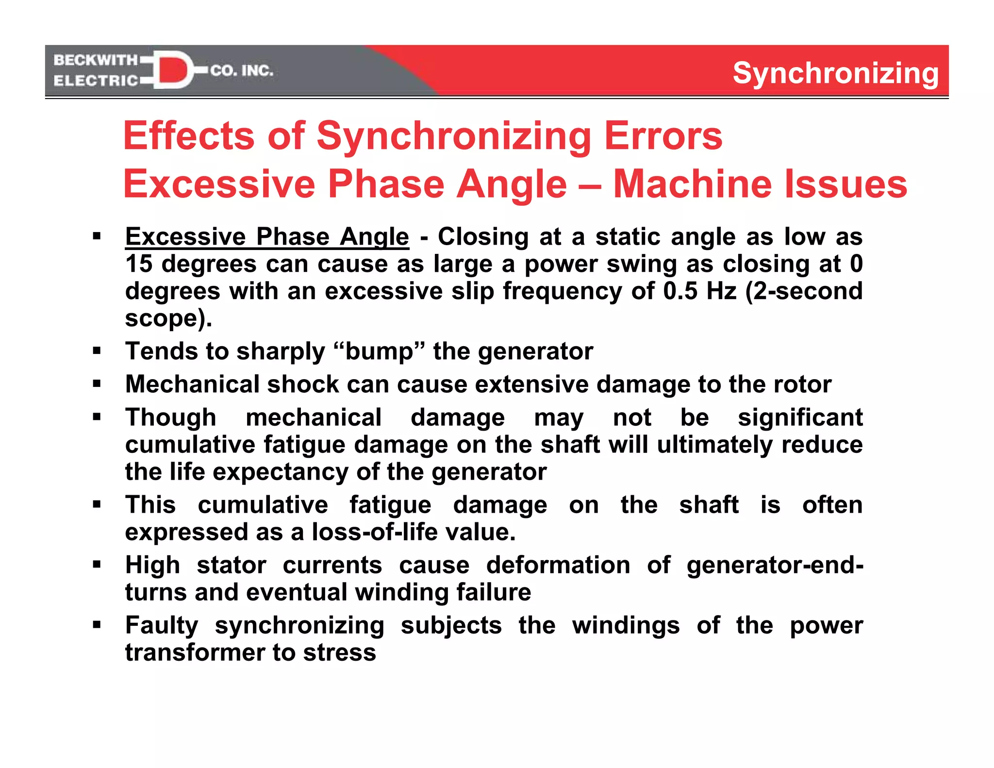 Synchronizing
Effects of Synchronizing Errors
Excessive Phase Angle – Machine Issues
Excessive Phase Angle - Closing at a static angle as low as
15 degrees can cause as large a power swing as closing at 0
degrees with an excessive slip frequency of 0.5 Hz (2-second
scope).
Tends to sharply “bump” the generator
Mechanical shock can cause extensive damage to the rotor
Though mechanical damage may not be significant
cumulative fatigue damage on the shaft will ultimately reduce
the life expectancy of the generator
This cumulative fatigue damage on the shaft is often
expressed as a loss-of-life value.
High stator currents cause deformation of generator-end-
turns and eventual winding failure
Faulty synchronizing subjects the windings of the power
transformer to stress
Synchronizing
 