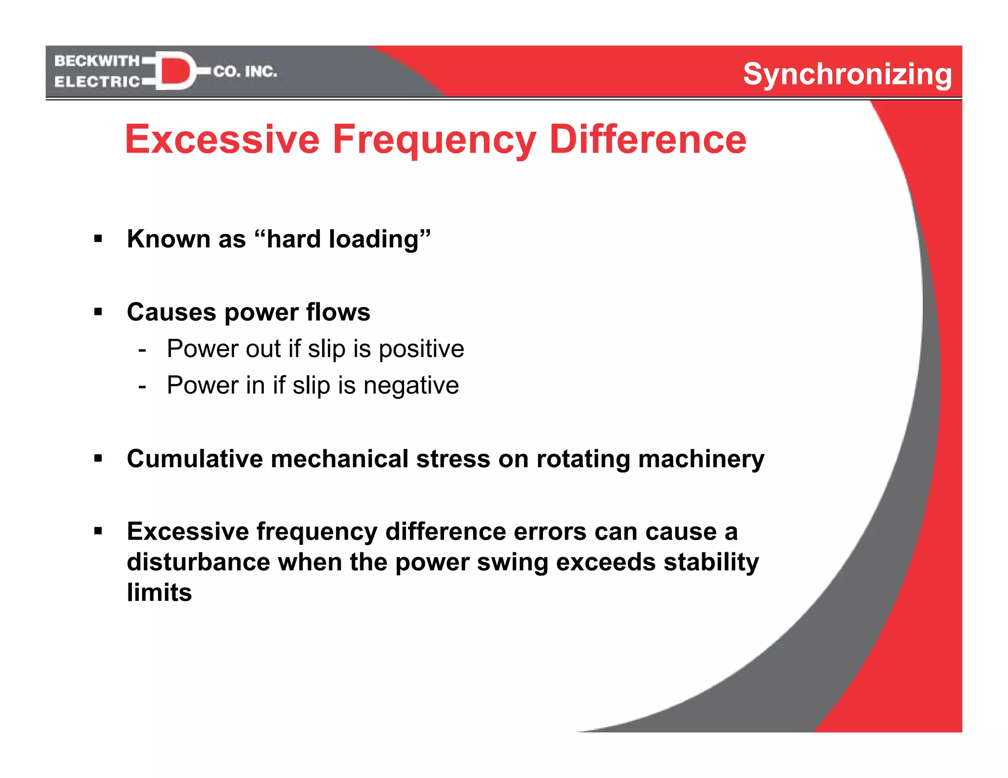 Synchronizing
Excessive Frequency Difference
Known as “hard loading”
Causes power flows
- Power out if slip is positive
- Power in if slip is negative
Cumulative mechanical stress on rotating machinery
Excessive frequency difference errors can cause a
disturbance when the power swing exceeds stability
limits
Synchronizing
 