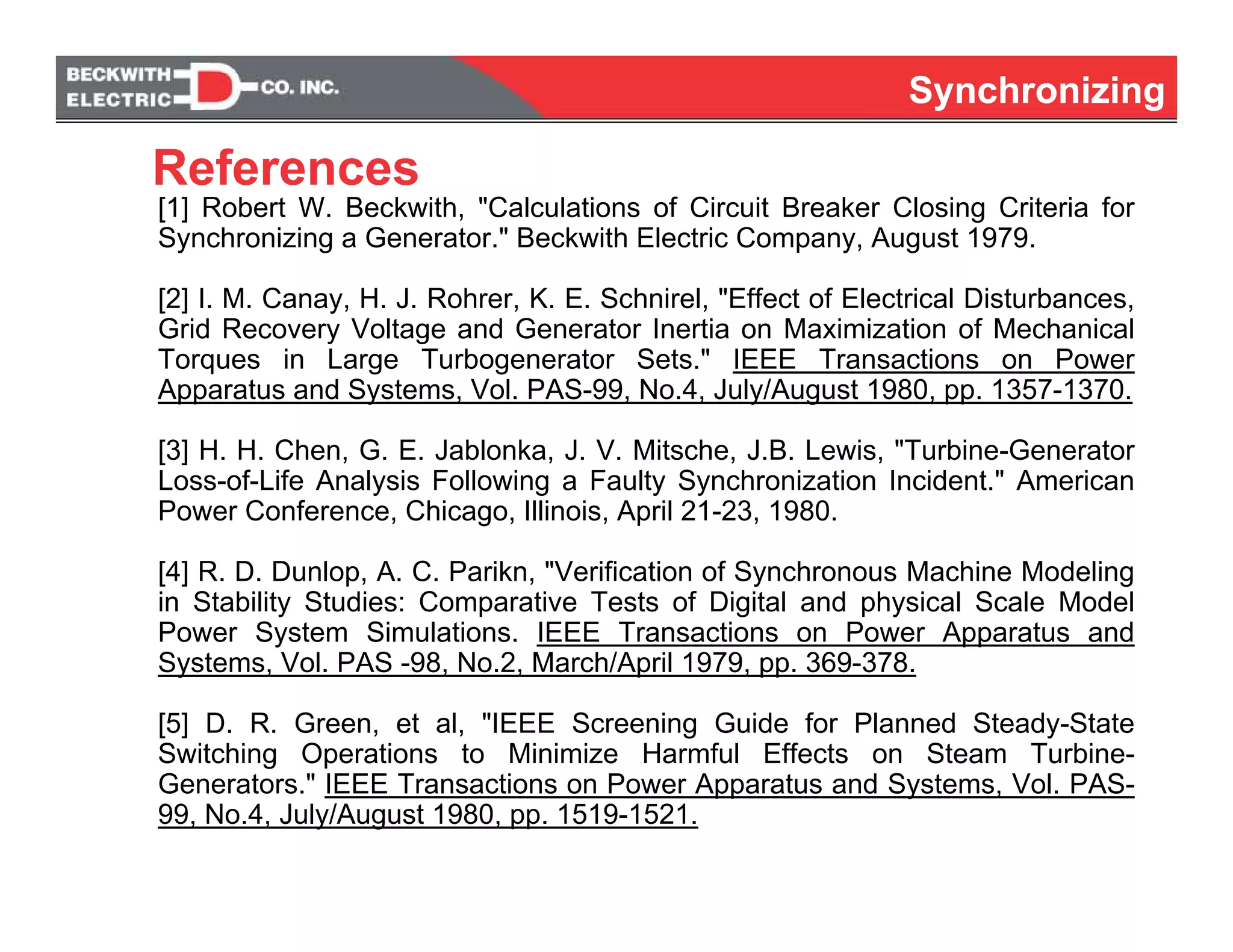 SynchronizingSynchronizing
[1] Robert W. Beckwith, "Calculations of Circuit Breaker Closing Criteria for
Synchronizing a Generator." Beckwith Electric Company, August 1979.
[2] I. M. Canay, H. J. Rohrer, K. E. Schnirel, "Effect of Electrical Disturbances,
Grid Recovery Voltage and Generator Inertia on Maximization of Mechanical
Torques in Large Turbogenerator Sets." IEEE Transactions on Power
Apparatus and Systems, Vol. PAS-99, No.4, July/August 1980, pp. 1357-1370.
[3] H. H. Chen, G. E. Jablonka, J. V. Mitsche, J.B. Lewis, "Turbine-Generator
Loss-of-Life Analysis Following a Faulty Synchronization Incident." American
Power Conference, Chicago, Illinois, April 21-23, 1980.
[4] R. D. Dunlop, A. C. Parikn, "Verification of Synchronous Machine Modeling
in Stability Studies: Comparative Tests of Digital and physical Scale Model
Power System Simulations. IEEE Transactions on Power Apparatus and
Systems, Vol. PAS -98, No.2, March/April 1979, pp. 369-378.
[5] D. R. Green, et al, "IEEE Screening Guide for Planned Steady-State
Switching Operations to Minimize Harmful Effects on Steam Turbine-
Generators." IEEE Transactions on Power Apparatus and Systems, Vol. PAS-
99, No.4, July/August 1980, pp. 1519-1521.
References
 