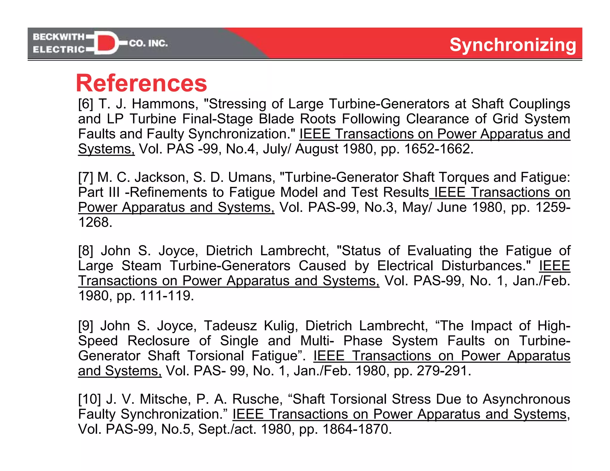 SynchronizingSynchronizing
[6] T. J. Hammons, "Stressing of Large Turbine-Generators at Shaft Couplings
and LP Turbine Final-Stage Blade Roots Following Clearance of Grid System
Faults and Faulty Synchronization." IEEE Transactions on Power Apparatus and
Systems, Vol. PAS -99, No.4, July/ August 1980, pp. 1652-1662.
[7] M. C. Jackson, S. D. Umans, "Turbine-Generator Shaft Torques and Fatigue:
Part III -Refinements to Fatigue Model and Test Results IEEE Transactions on
Power Apparatus and Systems, Vol. PAS-99, No.3, May/ June 1980, pp. 1259-
1268.
[8] John S. Joyce, Dietrich Lambrecht, "Status of Evaluating the Fatigue of
Large Steam Turbine-Generators Caused by Electrical Disturbances." IEEE
Transactions on Power Apparatus and Systems, Vol. PAS-99, No. 1, Jan./Feb.
1980, pp. 111-119.
[9] John S. Joyce, Tadeusz Kulig, Dietrich Lambrecht, “The Impact of High-
Speed Reclosure of Single and Multi- Phase System Faults on Turbine-
Generator Shaft Torsional Fatigue”. IEEE Transactions on Power Apparatus
and Systems, Vol. PAS- 99, No. 1, Jan./Feb. 1980, pp. 279-291.
[10] J. V. Mitsche, P. A. Rusche, “Shaft Torsional Stress Due to Asynchronous
Faulty Synchronization.” IEEE Transactions on Power Apparatus and Systems,
Vol. PAS-99, No.5, Sept./act. 1980, pp. 1864-1870.
References
 