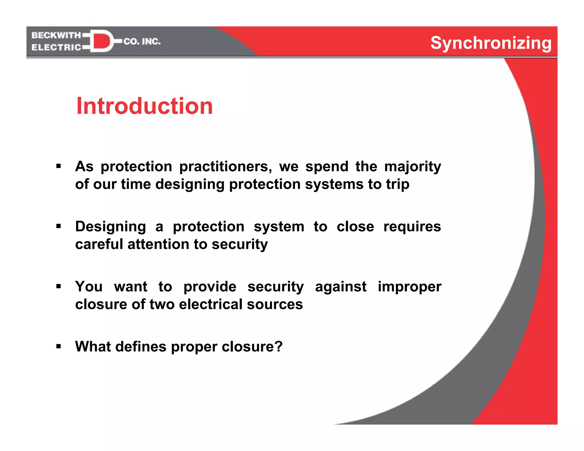 Synchronizing
As protection practitioners, we spend the majority
of our time designing protection systems to trip
Designing a protection system to close requires
careful attention to security
You want to provide security against improper
closure of two electrical sources
What defines proper closure?
Introduction
Synchronizing
 