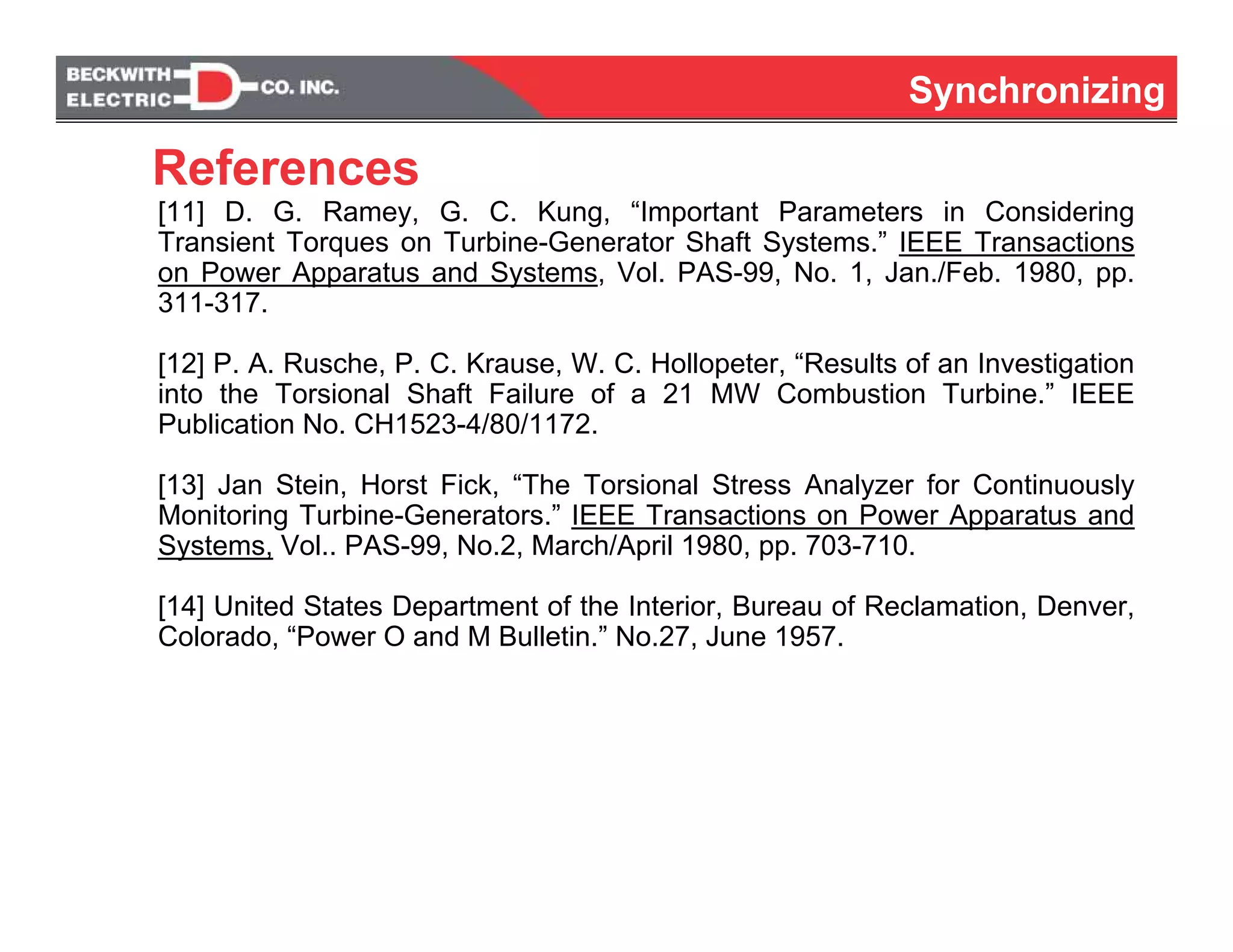 SynchronizingSynchronizing
[11] D. G. Ramey, G. C. Kung, “Important Parameters in Considering
Transient Torques on Turbine-Generator Shaft Systems.” IEEE Transactions
on Power Apparatus and Systems, Vol. PAS-99, No. 1, Jan./Feb. 1980, pp.
311-317.
[12] P. A. Rusche, P. C. Krause, W. C. Hollopeter, “Results of an Investigation
into the Torsional Shaft Failure of a 21 MW Combustion Turbine.” IEEE
Publication No. CH1523-4/80/1172.
[13] Jan Stein, Horst Fick, “The Torsional Stress Analyzer for Continuously
Monitoring Turbine-Generators.” IEEE Transactions on Power Apparatus and
Systems, Vol.. PAS-99, No.2, March/April 1980, pp. 703-710.
[14] United States Department of the Interior, Bureau of Reclamation, Denver,
Colorado, “Power O and M Bulletin.” No.27, June 1957.
References
 