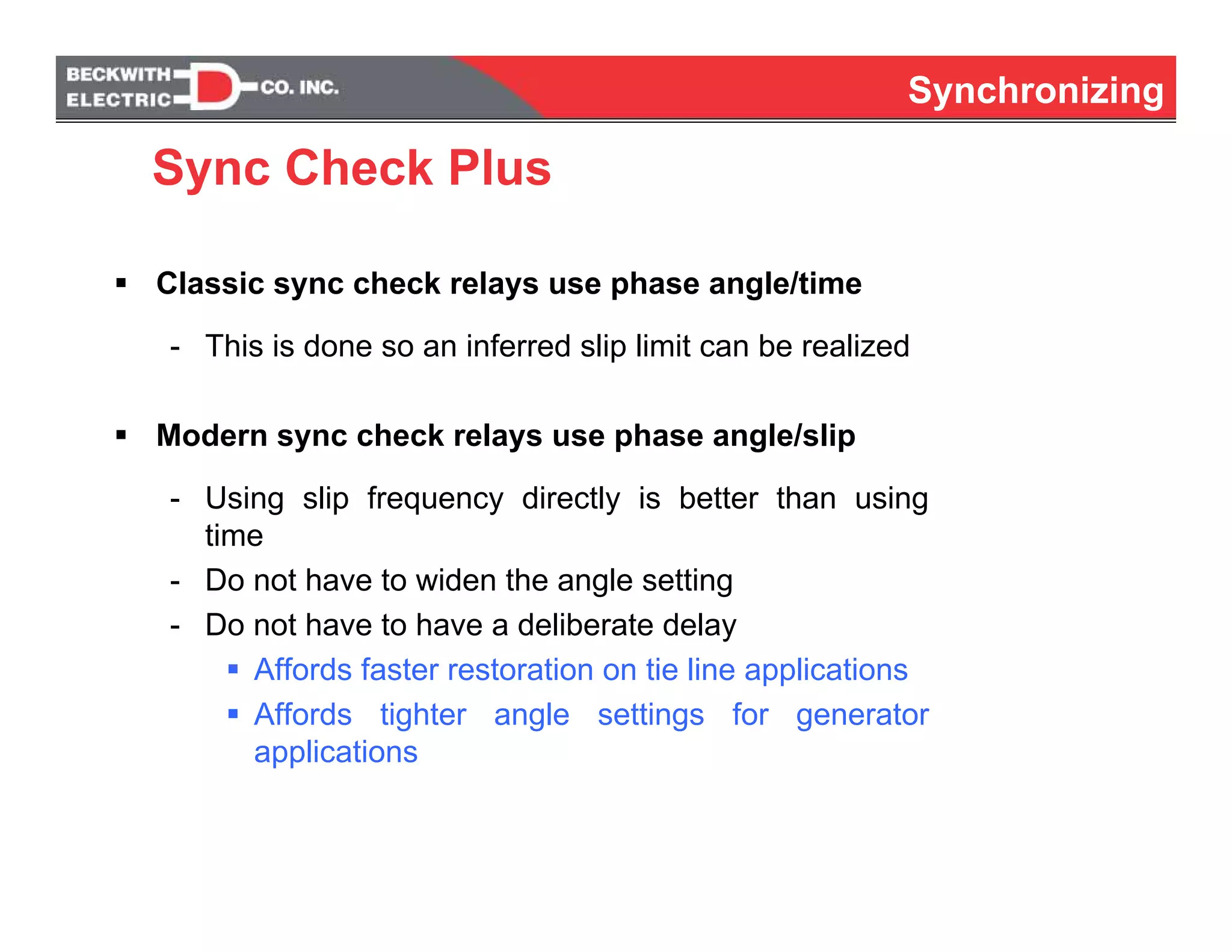 Synchronizing
Classic sync check relays use phase angle/time
- This is done so an inferred slip limit can be realized
Modern sync check relays use phase angle/slip
- Using slip frequency directly is better than using
time
- Do not have to widen the angle setting
- Do not have to have a deliberate delay
Affords faster restoration on tie line applications
Affords tighter angle settings for generator
applications
Sync Check Plus
 