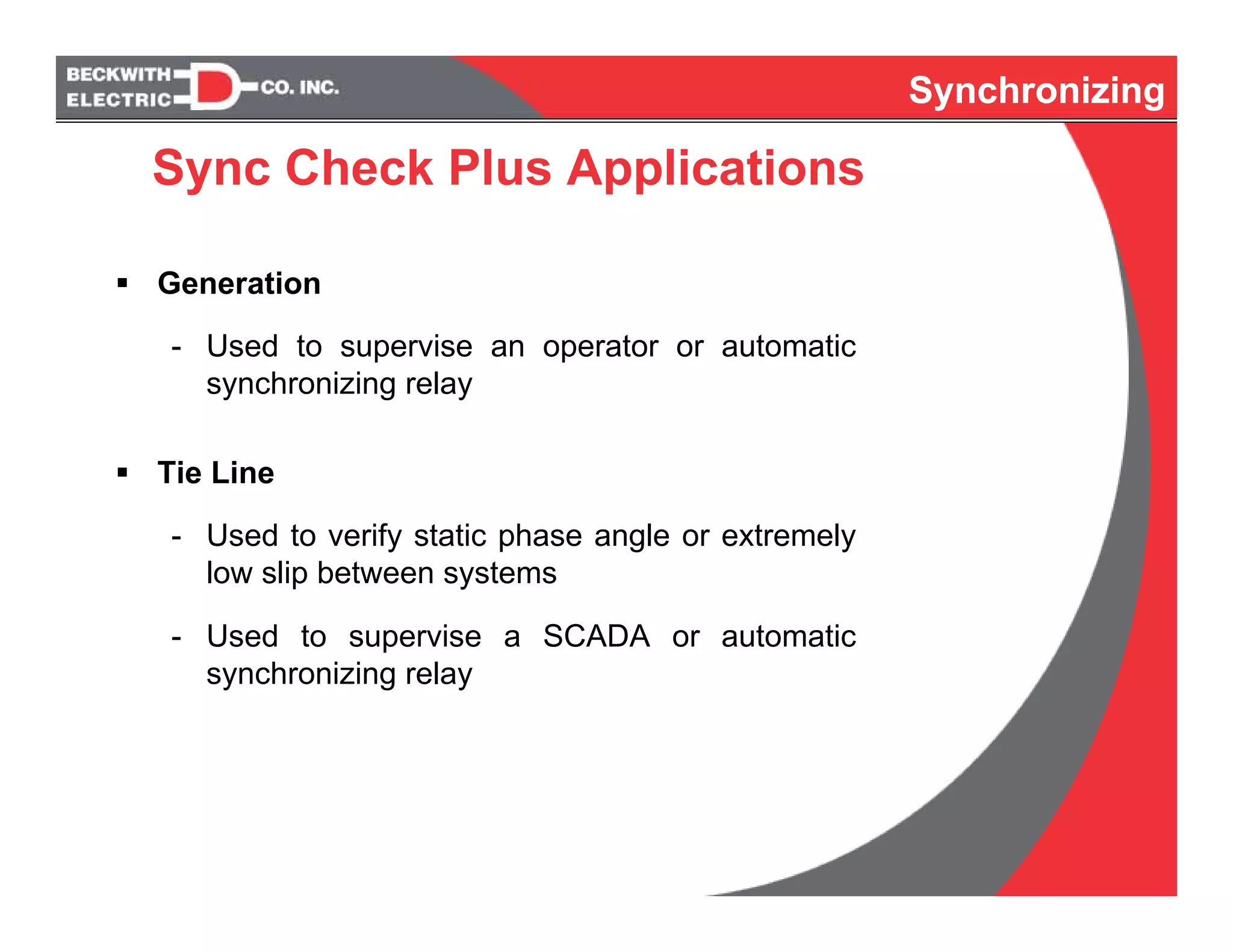 Synchronizing
Generation
- Used to supervise an operator or automatic
synchronizing relay
Tie Line
- Used to verify static phase angle or extremely
low slip between systems
- Used to supervise a SCADA or automatic
synchronizing relay
Synchronizing
Sync Check Plus Applications
 