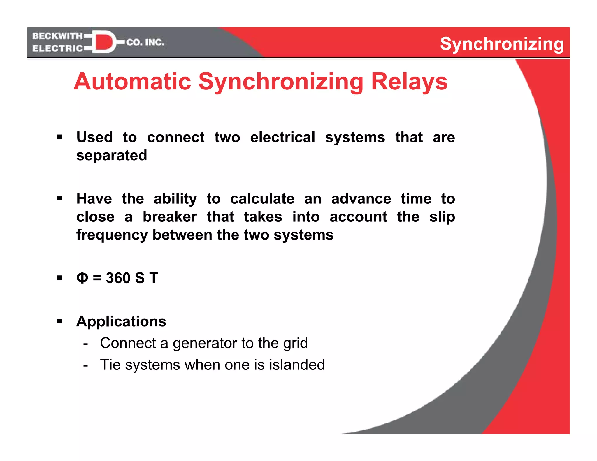 Synchronizing
Used to connect two electrical systems that are
separated
Have the ability to calculate an advance time to
close a breaker that takes into account the slip
frequency between the two systems
Φ = 360 S T
Applications
- Connect a generator to the grid
- Tie systems when one is islanded
Synchronizing
Automatic Synchronizing Relays
 