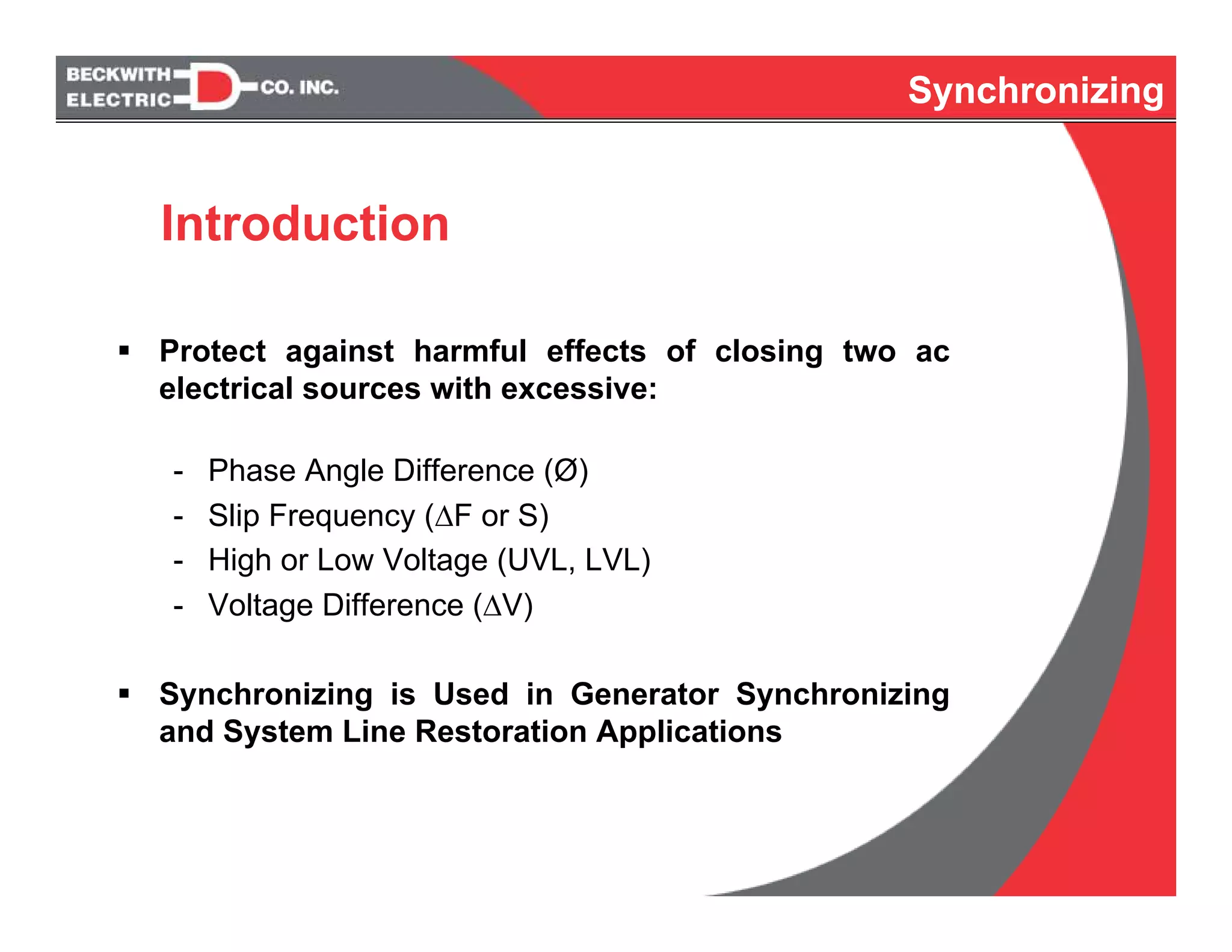Synchronizing
Protect against harmful effects of closing two ac
electrical sources with excessive:
- Phase Angle Difference (Ø)
- Slip Frequency (ΔF or S)
- High or Low Voltage (UVL, LVL)
- Voltage Difference (ΔV)
Synchronizing is Used in Generator Synchronizing
and System Line Restoration Applications
Synchronizing
Introduction
 