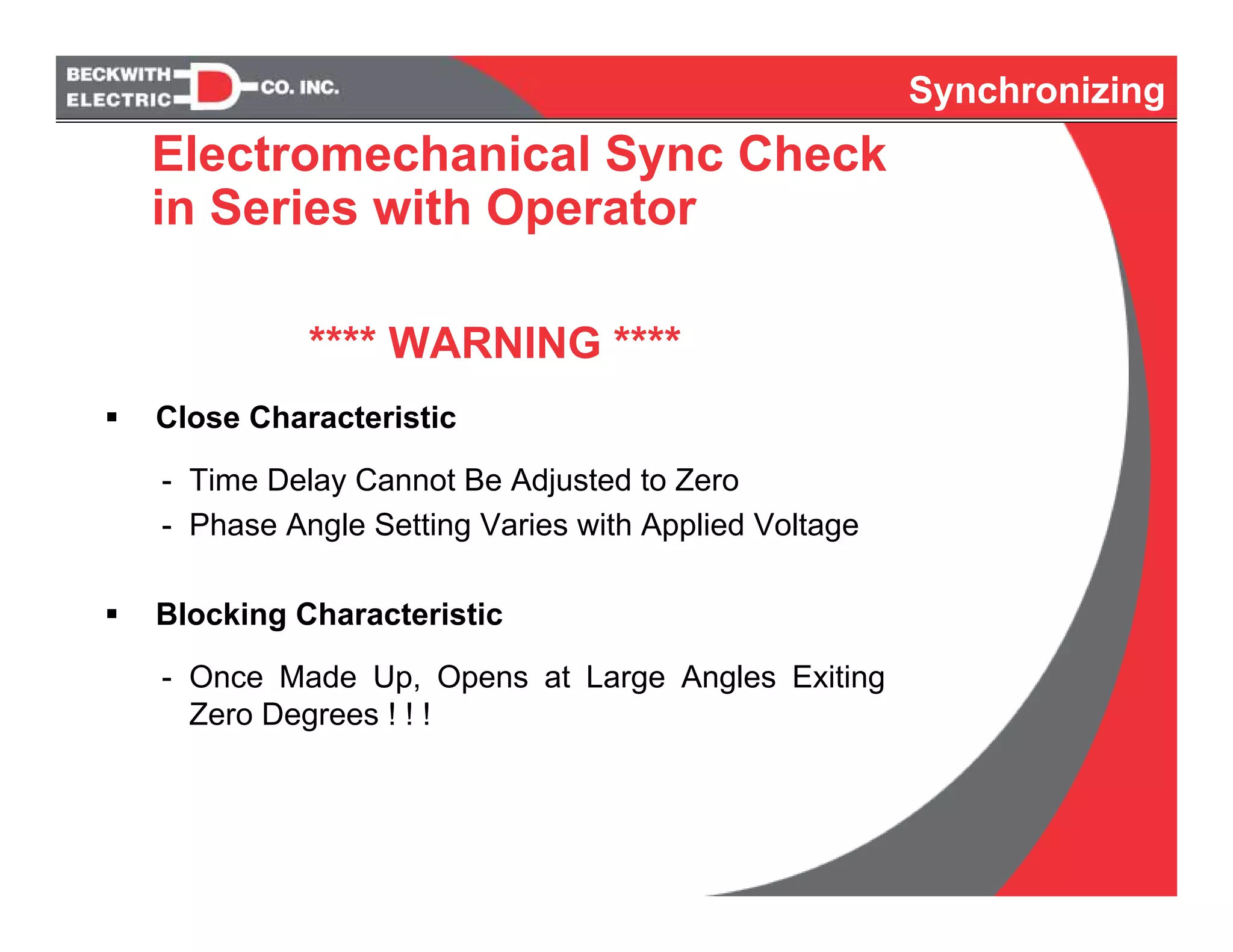 Synchronizing
Electromechanical Sync Check
in Series with Operator
**** WARNING ****
Close Characteristic
- Time Delay Cannot Be Adjusted to Zero
- Phase Angle Setting Varies with Applied Voltage
Blocking Characteristic
- Once Made Up, Opens at Large Angles Exiting
Zero Degrees ! ! !
 