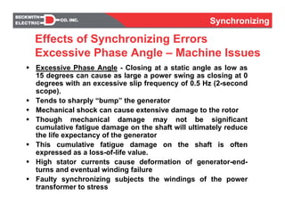 Synchronizing
Effects of Synchronizing Errors
Excessive Phase Angle – Machine Issues
Excessive Phase Angle - Closing at a static angle as low as
15 degrees can cause as large a power swing as closing at 0
degrees with an excessive slip frequency of 0.5 Hz (2-second
scope).
Tends to sharply “bump” the generator
Mechanical shock can cause extensive damage to the rotor
Though mechanical damage may not be significant
cumulative fatigue damage on the shaft will ultimately reduce
the life expectancy of the generator
This cumulative fatigue damage on the shaft is often
expressed as a loss-of-life value.
High stator currents cause deformation of generator-end-
turns and eventual winding failure
Faulty synchronizing subjects the windings of the power
transformer to stress
Synchronizing
 