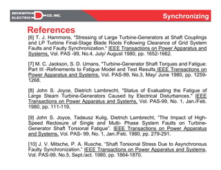 SynchronizingSynchronizing
[6] T. J. Hammons, "Stressing of Large Turbine-Generators at Shaft Couplings
and LP Turbine Final-Stage Blade Roots Following Clearance of Grid System
Faults and Faulty Synchronization." IEEE Transactions on Power Apparatus and
Systems, Vol. PAS -99, No.4, July/ August 1980, pp. 1652-1662.
[7] M. C. Jackson, S. D. Umans, "Turbine-Generator Shaft Torques and Fatigue:
Part III -Refinements to Fatigue Model and Test Results IEEE Transactions on
Power Apparatus and Systems, Vol. PAS-99, No.3, May/ June 1980, pp. 1259-
1268.
[8] John S. Joyce, Dietrich Lambrecht, "Status of Evaluating the Fatigue of
Large Steam Turbine-Generators Caused by Electrical Disturbances." IEEE
Transactions on Power Apparatus and Systems, Vol. PAS-99, No. 1, Jan./Feb.
1980, pp. 111-119.
[9] John S. Joyce, Tadeusz Kulig, Dietrich Lambrecht, “The Impact of High-
Speed Reclosure of Single and Multi- Phase System Faults on Turbine-
Generator Shaft Torsional Fatigue”. IEEE Transactions on Power Apparatus
and Systems, Vol. PAS- 99, No. 1, Jan./Feb. 1980, pp. 279-291.
[10] J. V. Mitsche, P. A. Rusche, “Shaft Torsional Stress Due to Asynchronous
Faulty Synchronization.” IEEE Transactions on Power Apparatus and Systems,
Vol. PAS-99, No.5, Sept./act. 1980, pp. 1864-1870.
References
 
