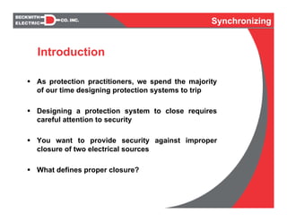 Synchronizing
As protection practitioners, we spend the majority
of our time designing protection systems to trip
Designing a protection system to close requires
careful attention to security
You want to provide security against improper
closure of two electrical sources
What defines proper closure?
Introduction
Synchronizing
 