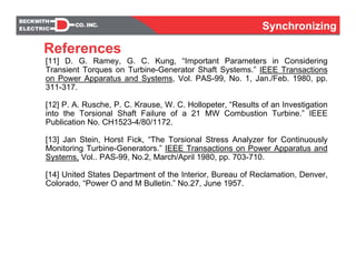 SynchronizingSynchronizing
[11] D. G. Ramey, G. C. Kung, “Important Parameters in Considering
Transient Torques on Turbine-Generator Shaft Systems.” IEEE Transactions
on Power Apparatus and Systems, Vol. PAS-99, No. 1, Jan./Feb. 1980, pp.
311-317.
[12] P. A. Rusche, P. C. Krause, W. C. Hollopeter, “Results of an Investigation
into the Torsional Shaft Failure of a 21 MW Combustion Turbine.” IEEE
Publication No. CH1523-4/80/1172.
[13] Jan Stein, Horst Fick, “The Torsional Stress Analyzer for Continuously
Monitoring Turbine-Generators.” IEEE Transactions on Power Apparatus and
Systems, Vol.. PAS-99, No.2, March/April 1980, pp. 703-710.
[14] United States Department of the Interior, Bureau of Reclamation, Denver,
Colorado, “Power O and M Bulletin.” No.27, June 1957.
References
 