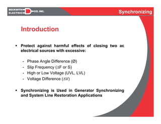 Synchronizing
Protect against harmful effects of closing two ac
electrical sources with excessive:
- Phase Angle Difference (Ø)
- Slip Frequency (ΔF or S)
- High or Low Voltage (UVL, LVL)
- Voltage Difference (ΔV)
Synchronizing is Used in Generator Synchronizing
and System Line Restoration Applications
Synchronizing
Introduction
 