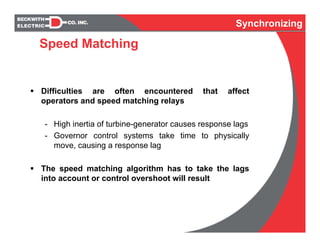 Synchronizing
Difficulties are often encountered that affect
operators and speed matching relays
- High inertia of turbine-generator causes response lags
- Governor control systems take time to physically
move, causing a response lag
The speed matching algorithm has to take the lags
into account or control overshoot will result
Speed Matching
 
