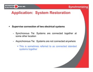 Synchronizing
Supervise connection of two electrical systems
- Synchronous Tie: Systems are connected together at
some other location
- Asynchronous Tie: Systems are not connected anywhere
This is sometimes referred to as connected islanded
systems together
Application: System Restoration
 