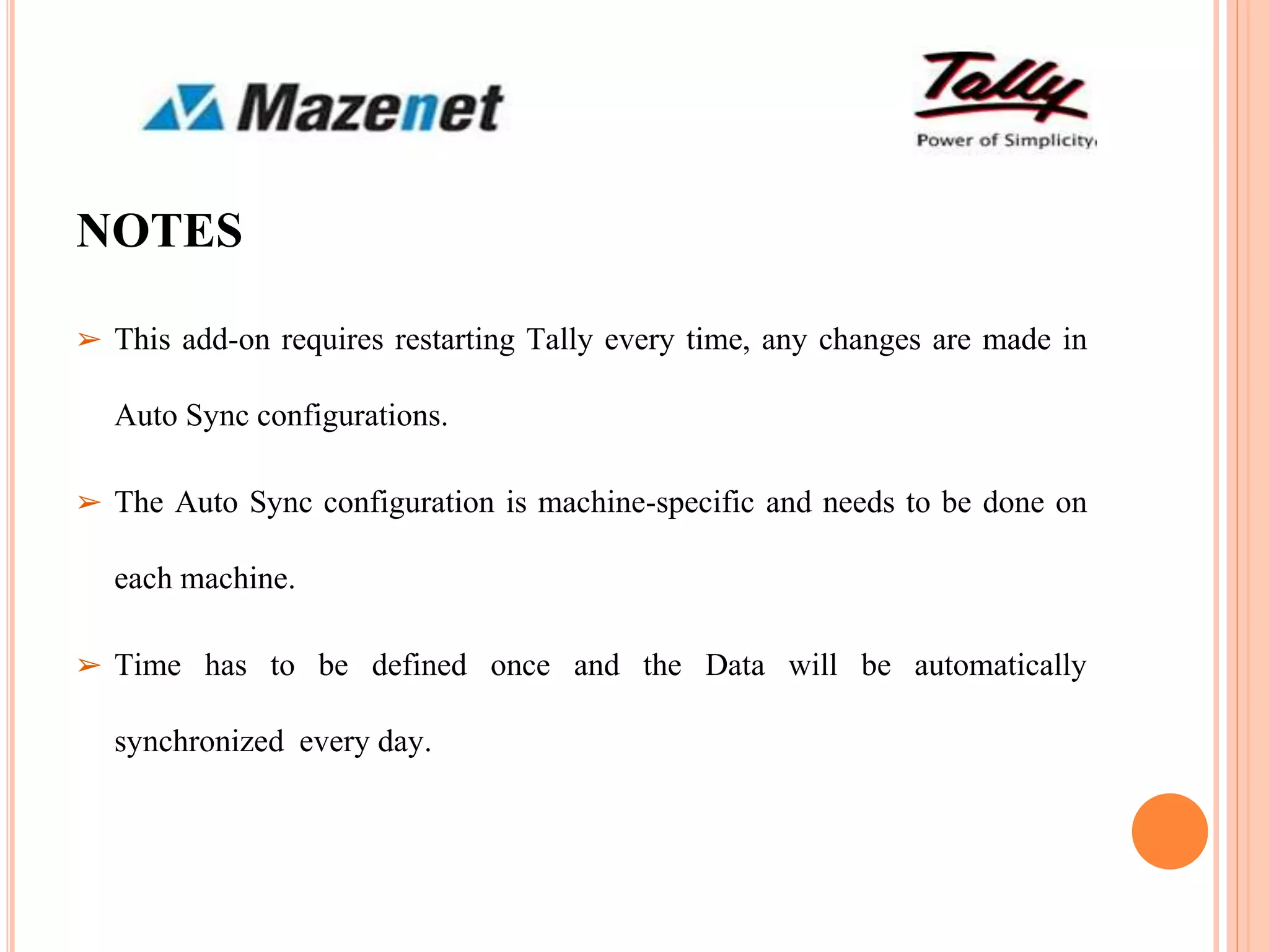 NOTES
➢ This add-on requires restarting Tally every time, any changes are made in
Auto Sync configurations.
➢ The Auto Sync configuration is machine-specific and needs to be done on
each machine.
➢ Time has to be defined once and the Data will be automatically
synchronized every day.
 