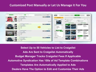 Customized Post Manually or Let Us Manage it For You
Select Up to 50 Vehicles to List to Craigslist
Ads Are Sent to Craigslist Automatically
Budget Manager Tracks Craigslist Fees If Applicable
Automotive Syndication Has 100s of Ad Template Combinations
Templates Are Automatically Applied to Ads
Dealers Have The Option to Edit and Customize Their Ads
 