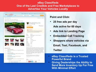 Point and Click:
• 25 free ads per day
Ads active for 60 days
• Ads link to Landing Page
• Embedded Call Tracking
• Shoppers share vehicles via
Email, Text, Facebook, and
Twitter
• eBay Classifieds is a Trusted
Powerful Brand
• Giving Dealerships the Ability to
Send More Inventory Up For Free
With Minimal Effort
eBay Classifieds
One of the Last Credible and Free Marketplaces to
Advertise Your Vehicles Locally
 