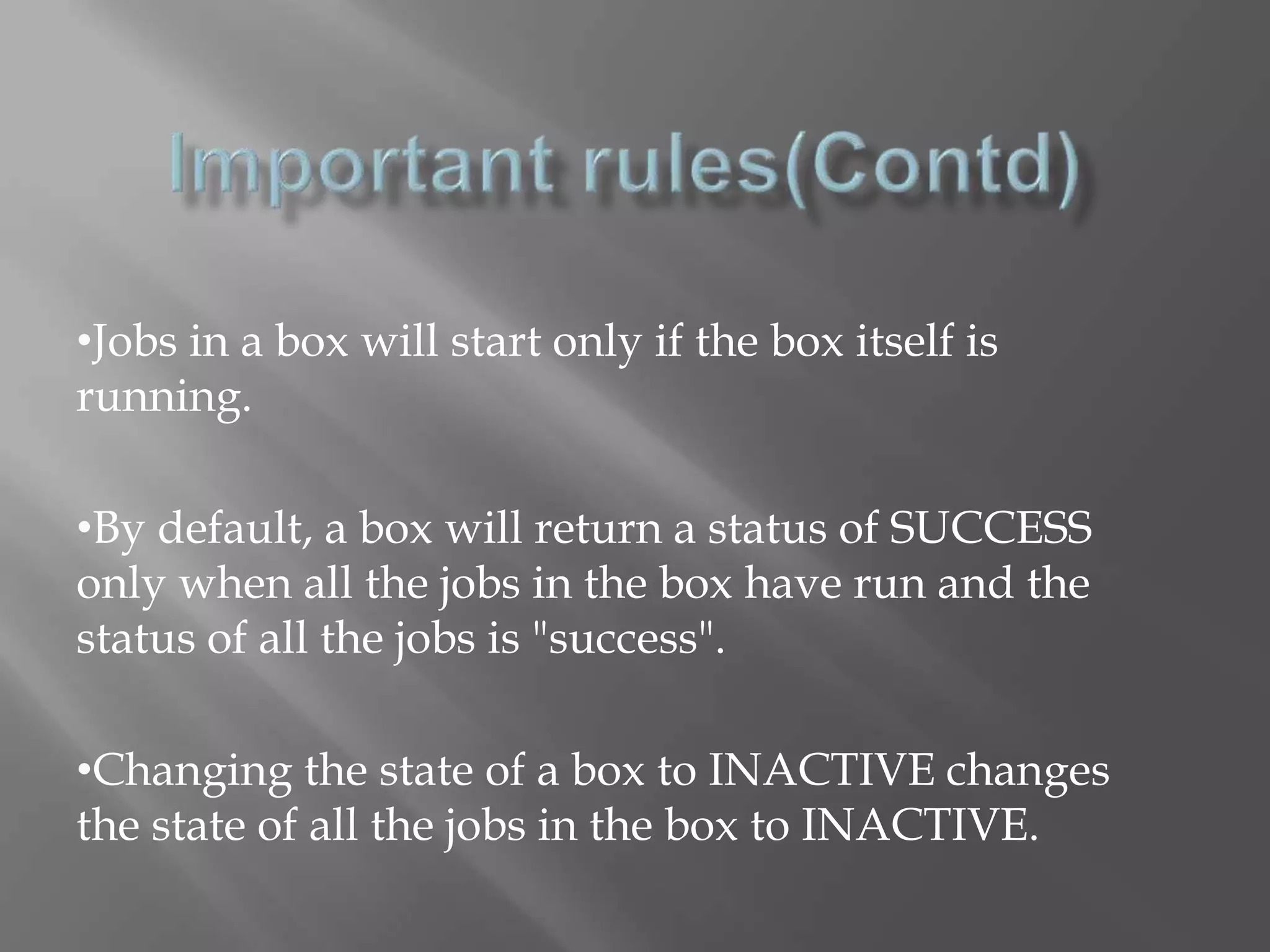 •Jobs in a box will start only if the box itself is 
running. 
•By default, a box will return a status of SUCCESS 
only when all the jobs in the box have run and the 
status of all the jobs is "success". 
•Changing the state of a box to INACTIVE changes 
the state of all the jobs in the box to INACTIVE. 
 