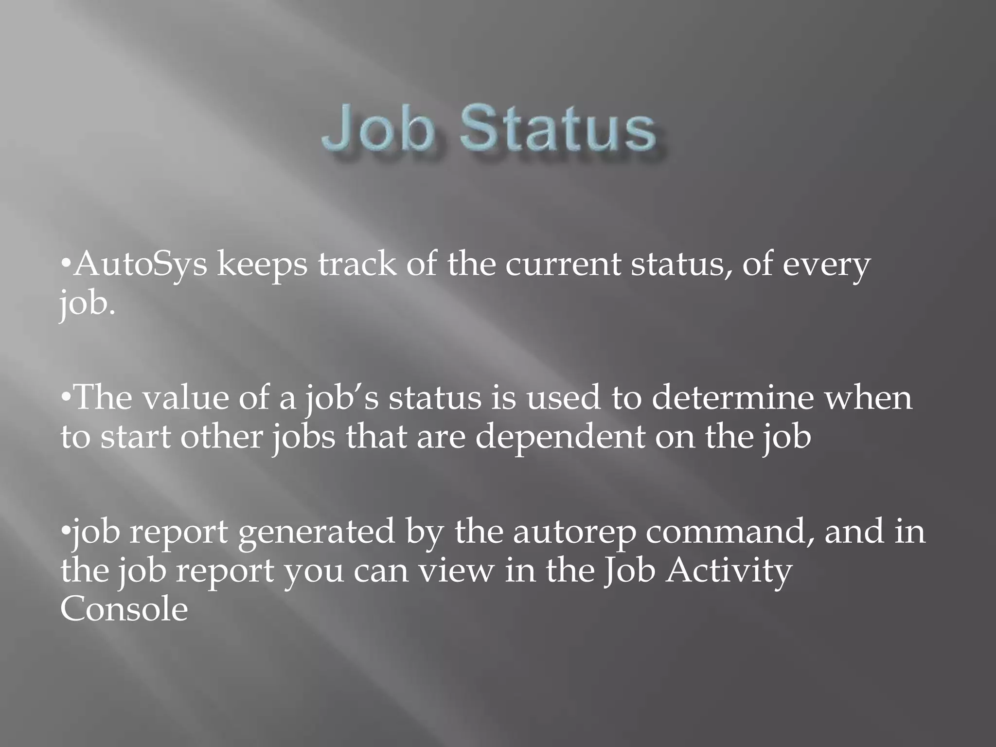 •AutoSys keeps track of the current status, of every 
job. 
•The value of a job’s status is used to determine when 
to start other jobs that are dependent on the job 
•job report generated by the autorep command, and in 
the job report you can view in the Job Activity 
Console 
 