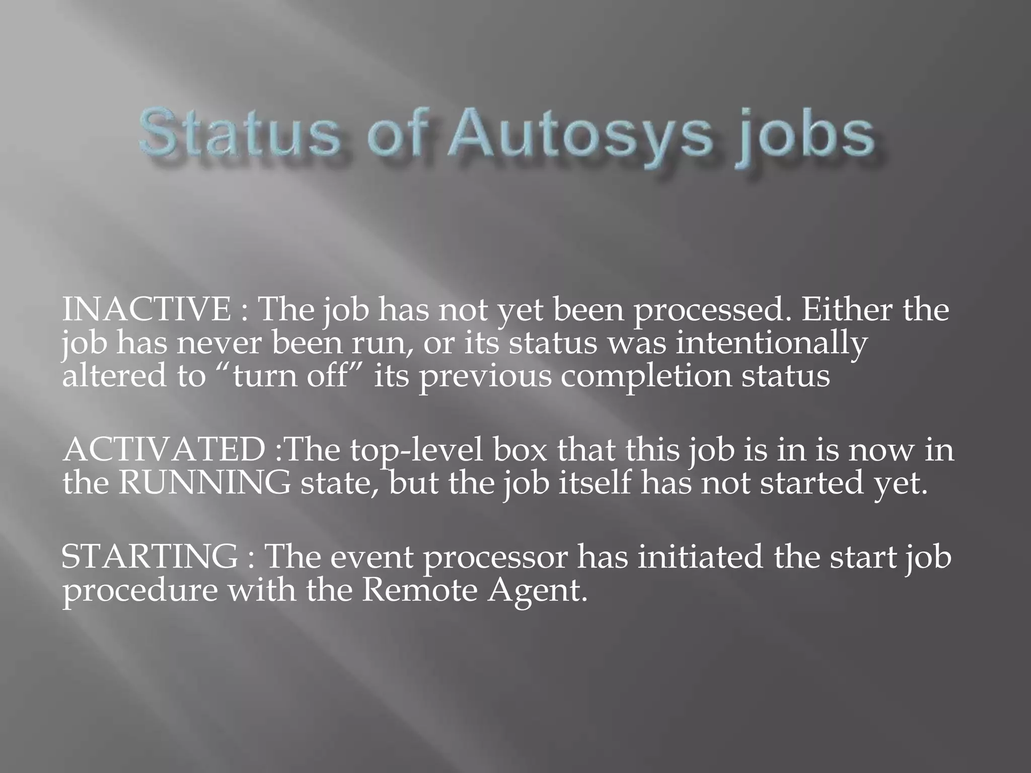 INACTIVE : The job has not yet been processed. Either the 
job has never been run, or its status was intentionally 
altered to “turn off” its previous completion status 
ACTIVATED :The top-level box that this job is in is now in 
the RUNNING state, but the job itself has not started yet. 
STARTING : The event processor has initiated the start job 
procedure with the Remote Agent. 
 