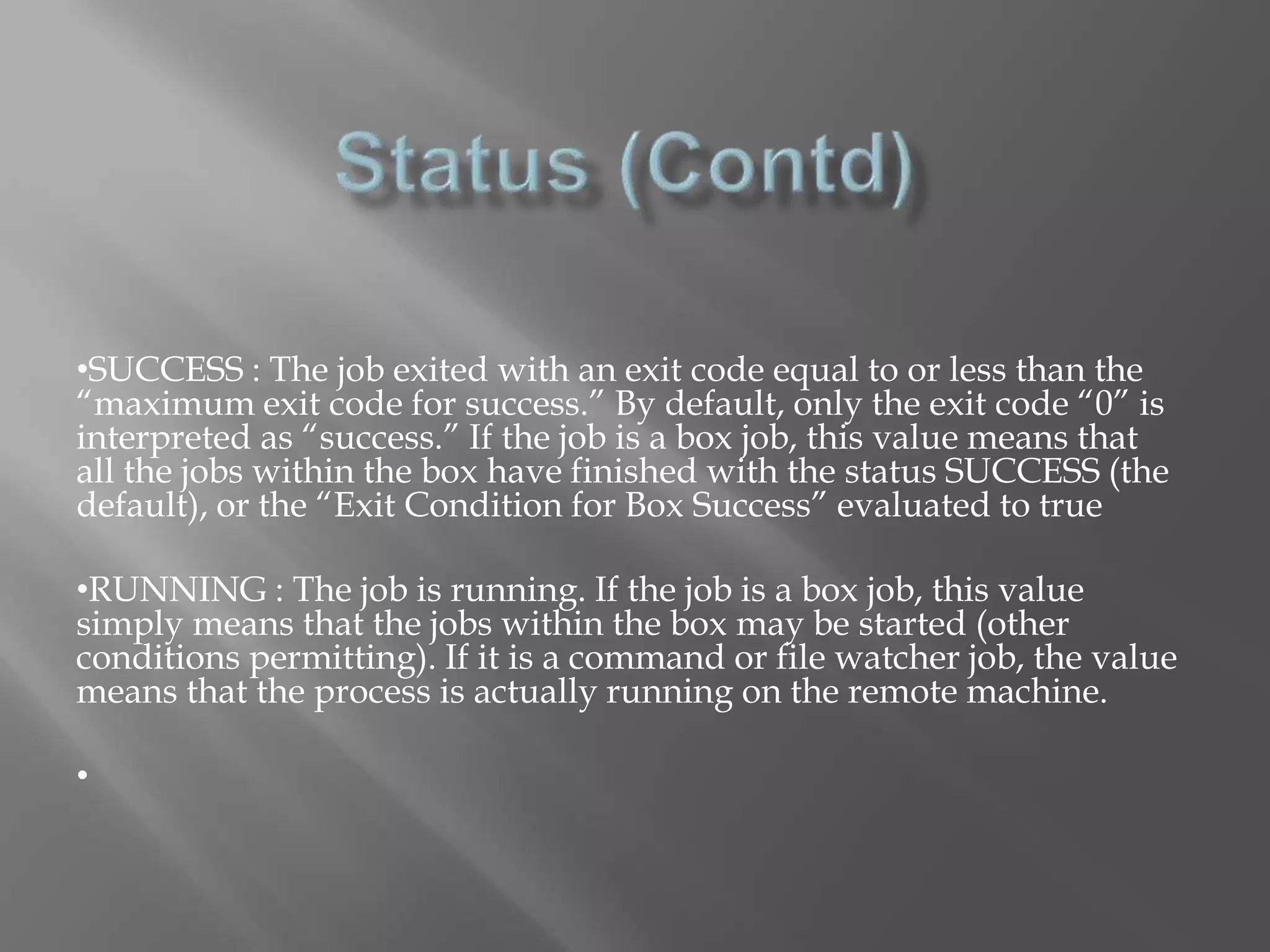 •SUCCESS : The job exited with an exit code equal to or less than the 
“maximum exit code for success.” By default, only the exit code “0” is 
interpreted as “success.” If the job is a box job, this value means that 
all the jobs within the box have finished with the status SUCCESS (the 
default), or the “Exit Condition for Box Success” evaluated to true 
•RUNNING : The job is running. If the job is a box job, this value 
simply means that the jobs within the box may be started (other 
conditions permitting). If it is a command or file watcher job, the value 
means that the process is actually running on the remote machine. 
• 
 