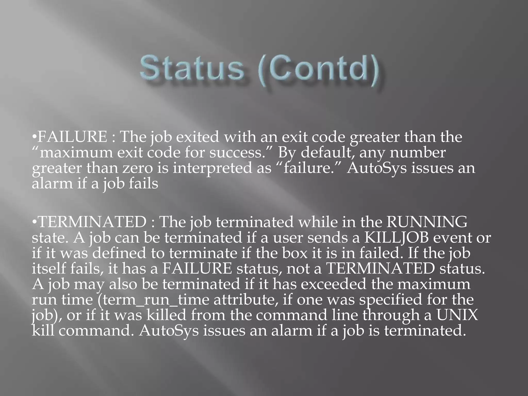 •FAILURE : The job exited with an exit code greater than the 
“maximum exit code for success.” By default, any number 
greater than zero is interpreted as “failure.” AutoSys issues an 
alarm if a job fails 
•TERMINATED : The job terminated while in the RUNNING 
state. A job can be terminated if a user sends a KILLJOB event or 
if it was defined to terminate if the box it is in failed. If the job 
itself fails, it has a FAILURE status, not a TERMINATED status. 
A job may also be terminated if it has exceeded the maximum 
run time (term_run_time attribute, if one was specified for the 
job), or if it was killed from the command line through a UNIX 
kill command. AutoSys issues an alarm if a job is terminated. 
 