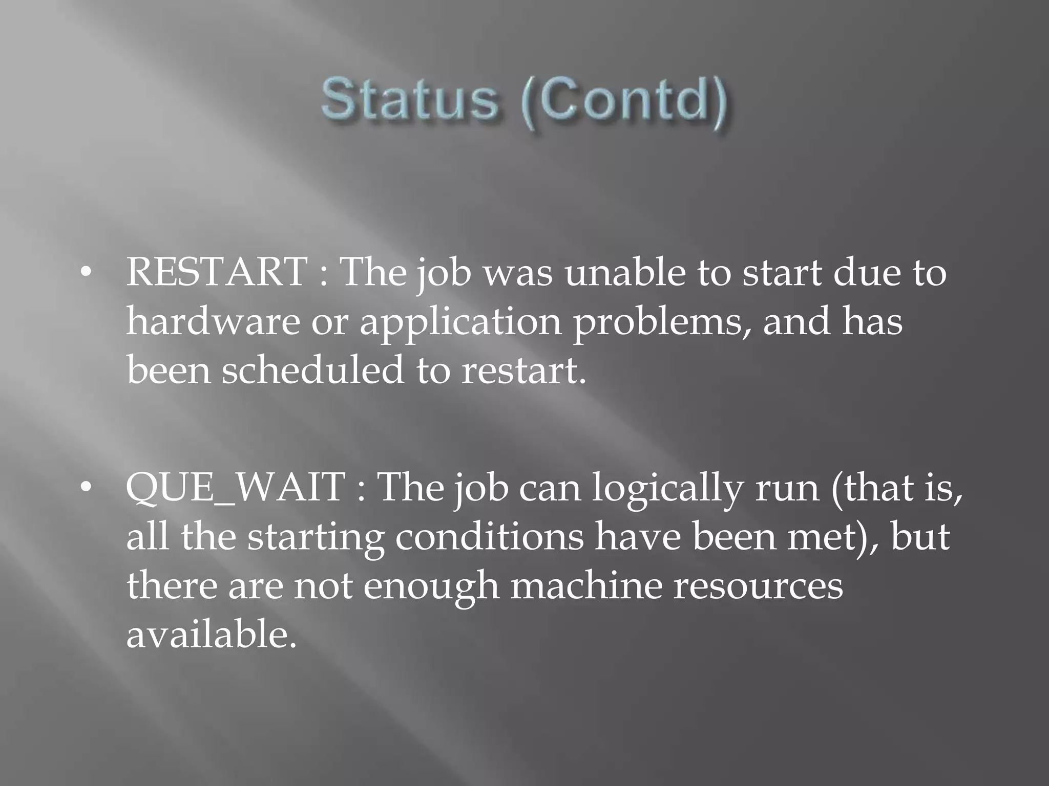 • RESTART : The job was unable to start due to 
hardware or application problems, and has 
been scheduled to restart. 
• QUE_WAIT : The job can logically run (that is, 
all the starting conditions have been met), but 
there are not enough machine resources 
available. 
 