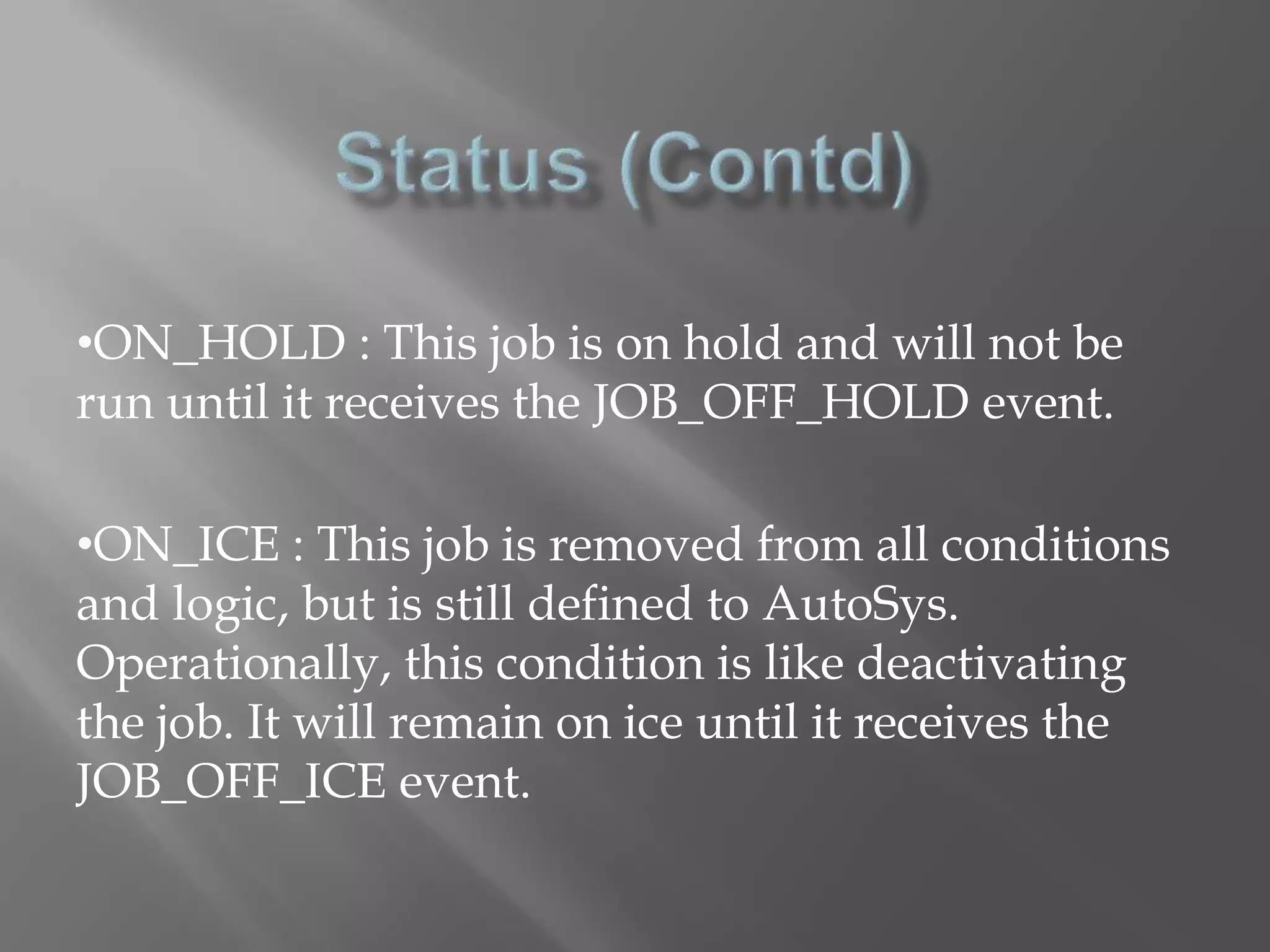 •ON_HOLD : This job is on hold and will not be 
run until it receives the JOB_OFF_HOLD event. 
•ON_ICE : This job is removed from all conditions 
and logic, but is still defined to AutoSys. 
Operationally, this condition is like deactivating 
the job. It will remain on ice until it receives the 
JOB_OFF_ICE event. 
 