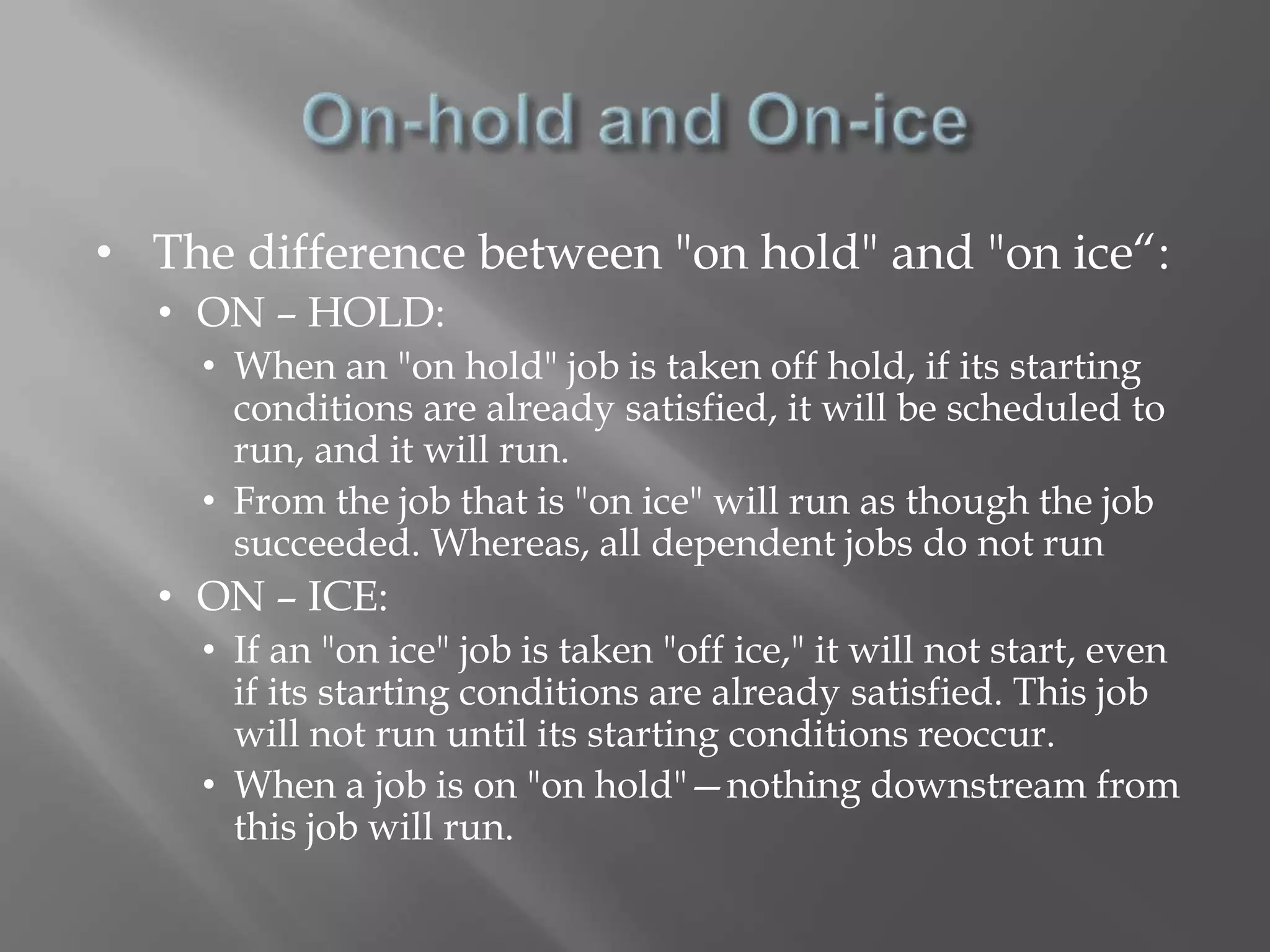 • The difference between "on hold" and "on ice“: 
• ON – HOLD: 
• When an "on hold" job is taken off hold, if its starting 
conditions are already satisfied, it will be scheduled to 
run, and it will run. 
• From the job that is "on ice" will run as though the job 
succeeded. Whereas, all dependent jobs do not run 
• ON – ICE: 
• If an "on ice" job is taken "off ice," it will not start, even 
if its starting conditions are already satisfied. This job 
will not run until its starting conditions reoccur. 
• When a job is on "on hold"—nothing downstream from 
this job will run. 
 
