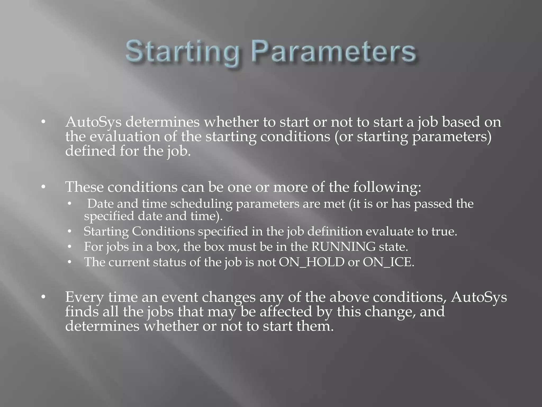 • AutoSys determines whether to start or not to start a job based on 
the evaluation of the starting conditions (or starting parameters) 
defined for the job. 
• These conditions can be one or more of the following: 
• Date and time scheduling parameters are met (it is or has passed the 
specified date and time). 
• Starting Conditions specified in the job definition evaluate to true. 
• For jobs in a box, the box must be in the RUNNING state. 
• The current status of the job is not ON_HOLD or ON_ICE. 
• Every time an event changes any of the above conditions, AutoSys 
finds all the jobs that may be affected by this change, and 
determines whether or not to start them. 
 