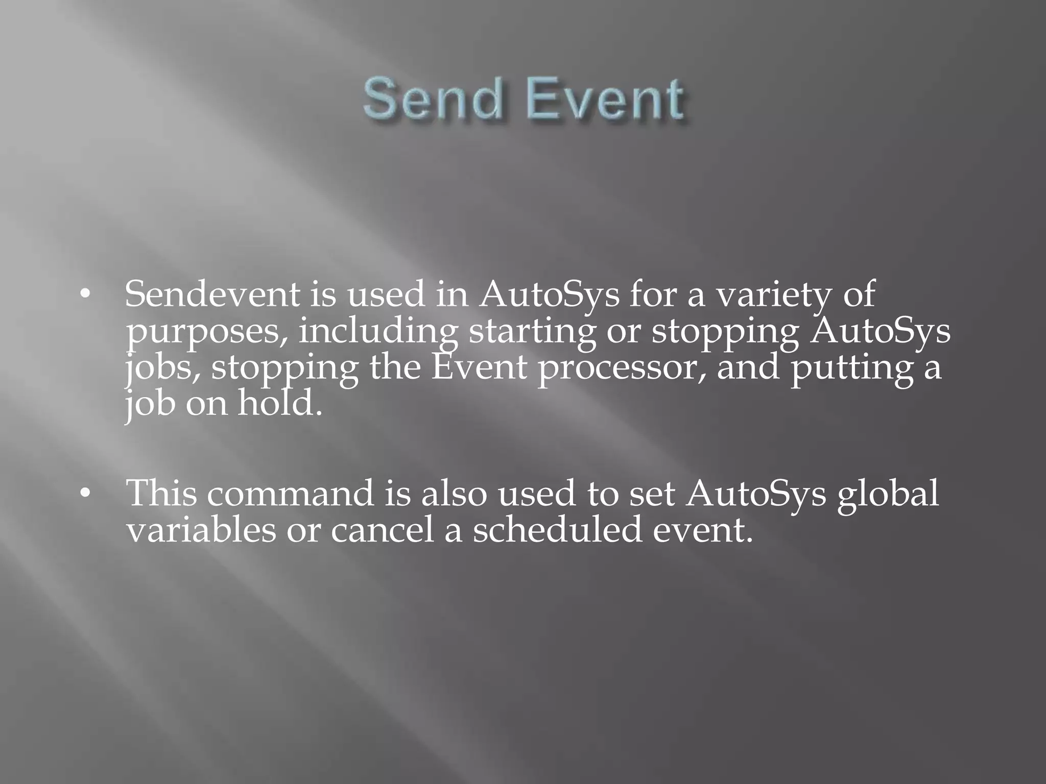 • Sendevent is used in AutoSys for a variety of 
purposes, including starting or stopping AutoSys 
jobs, stopping the Event processor, and putting a 
job on hold. 
• This command is also used to set AutoSys global 
variables or cancel a scheduled event. 
 