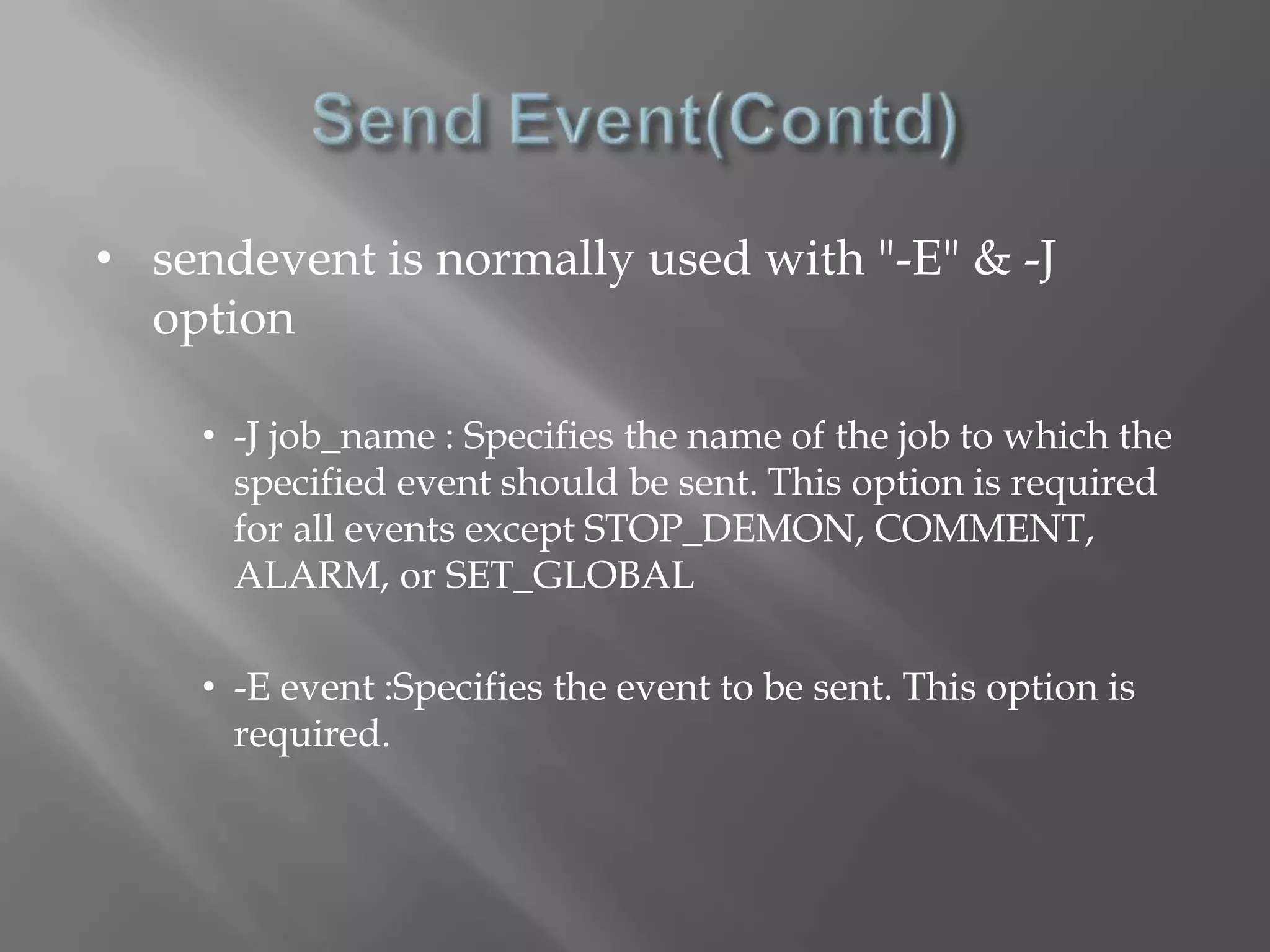• sendevent is normally used with "-E" & -J 
option 
• -J job_name : Specifies the name of the job to which the 
specified event should be sent. This option is required 
for all events except STOP_DEMON, COMMENT, 
ALARM, or SET_GLOBAL 
• -E event :Specifies the event to be sent. This option is 
required. 
 