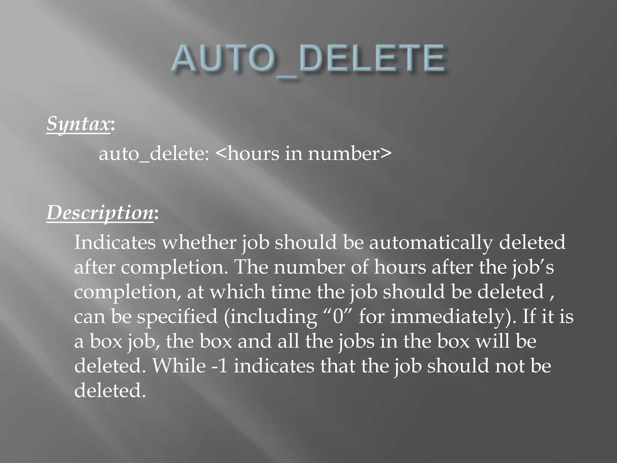 Syntax: 
auto_delete: <hours in number> 
Description: 
Indicates whether job should be automatically deleted 
after completion. The number of hours after the job’s 
completion, at which time the job should be deleted , 
can be specified (including “0” for immediately). If it is 
a box job, the box and all the jobs in the box will be 
deleted. While -1 indicates that the job should not be 
deleted. 
 